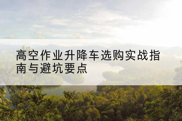 张掖升降车怎么选-高空作业升降车选购实战指南与避坑要点