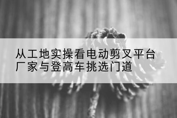 张掖电动剪叉升降平台厂家-从工地实操看电动剪叉平台厂家与登高车挑选门道