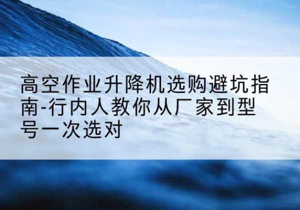 张掖升降平台厂家-高空作业升降机选购避坑指南-行内人教你从厂家到型号一次选对