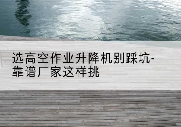 张掖剪叉式升降机厂家-选高空作业升降机别踩坑-靠谱厂家这样挑