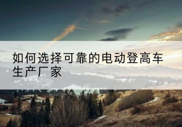 张掖电动登高车厂家-如何选择可靠的电动登高车生产厂家