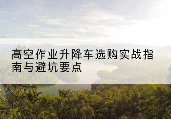 张掖升降车怎么选-高空作业升降车选购实战指南与避坑要点