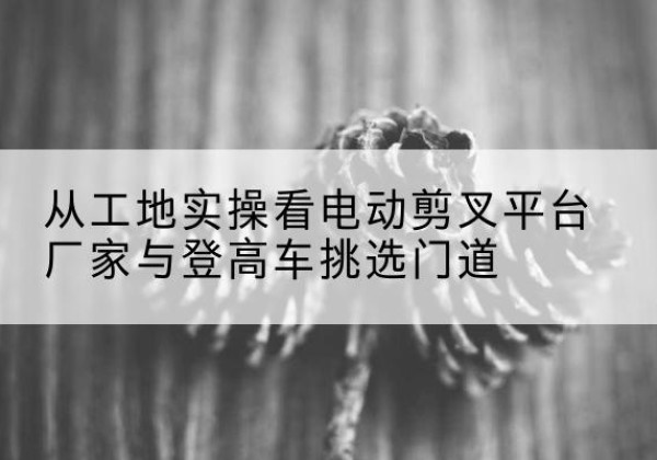 张掖电动剪叉升降平台厂家-从工地实操看电动剪叉平台厂家与登高车挑选门道