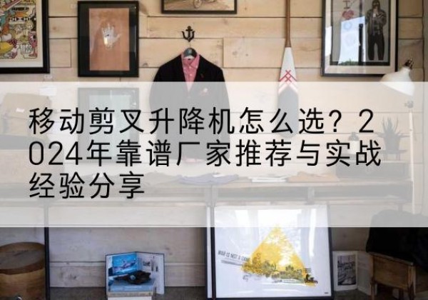 张掖升降平台厂家推荐-移动剪叉升降机怎么选？2024年靠谱厂家推荐与实战经验分享